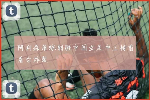 阿利森角球制胜中国女足冲上榜首看台炸裂