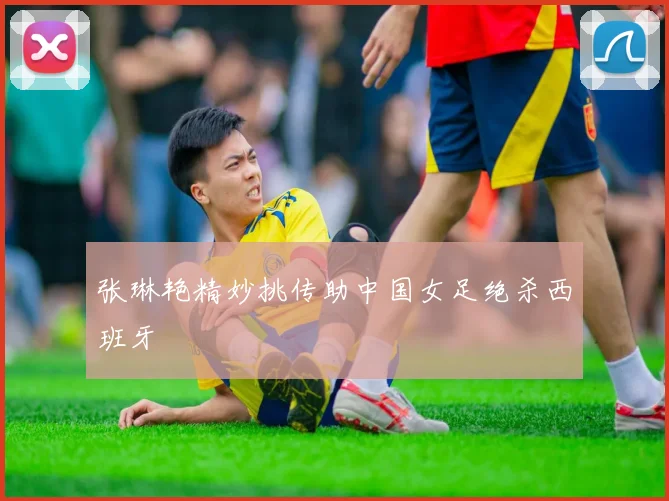 张琳艳精妙挑传助中国女足绝杀西班牙