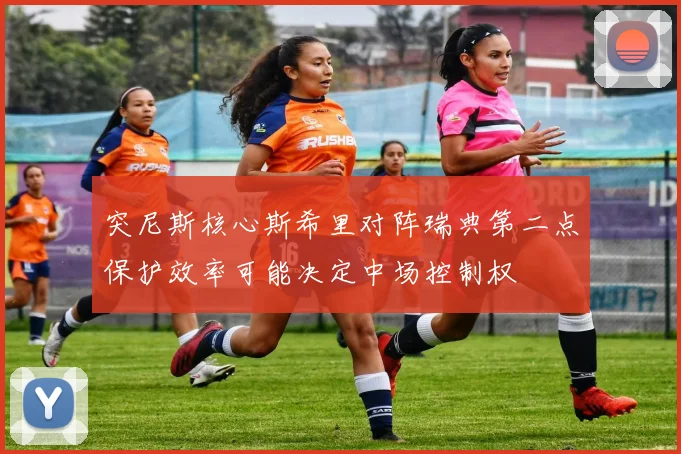 突尼斯核心斯希里对阵瑞典第二点保护效率可能决定中场控制权