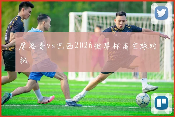 摩洛哥vs巴西2026世界杯高空球对抗
