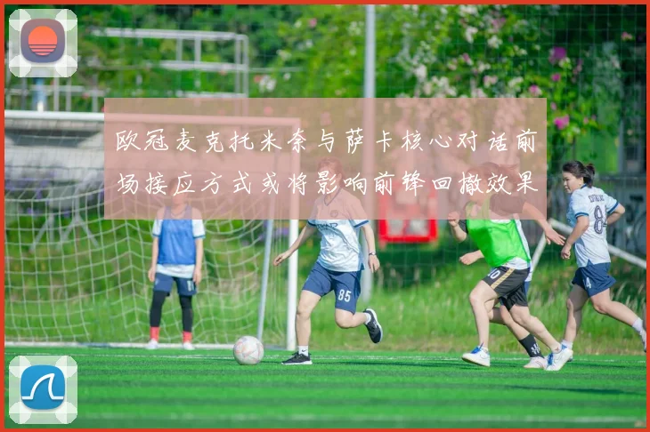 欧冠麦克托米奈与萨卡核心对话前场接应方式或将影响前锋回撤效果