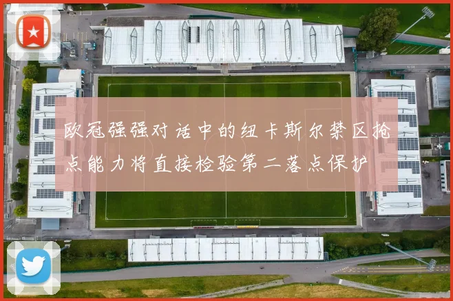 欧冠强强对话中的纽卡斯尔禁区抢点能力将直接检验第二落点保护