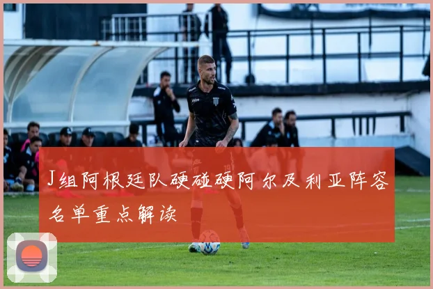 J组阿根廷队硬碰硬阿尔及利亚阵容名单重点解读