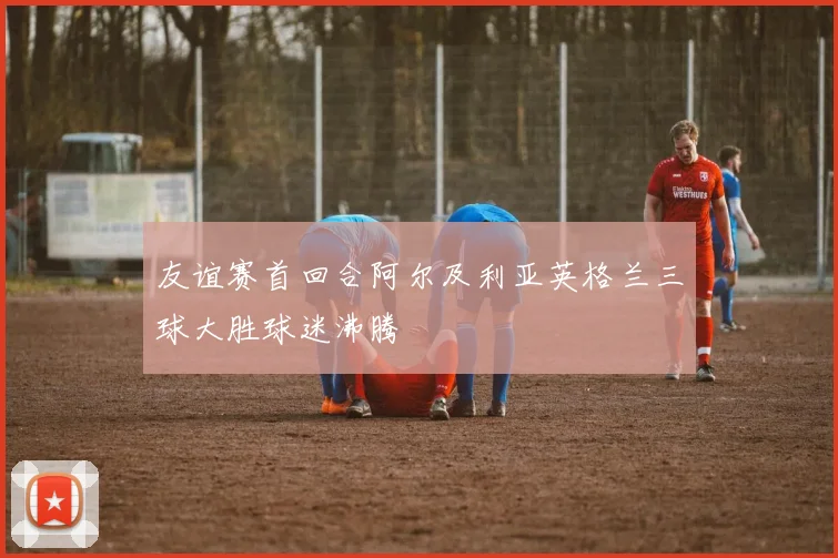 友谊赛首回合阿尔及利亚英格兰三球大胜球迷沸腾