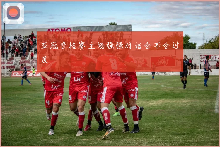 亚冠资格赛主场强强对话会不会过度