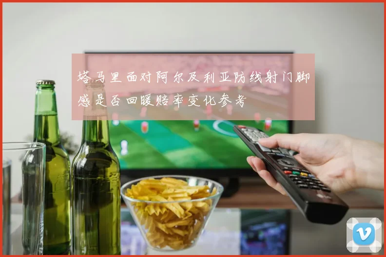塔马里面对阿尔及利亚防线射门脚感是否回暖赔率变化参考