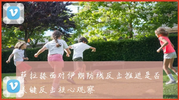 萨拉赫面对伊朗防线反击推进是否关键反击核心观察