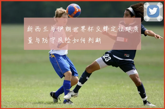 新西兰与伊朗世界杯交锋定位球质量与防守风险如何判断