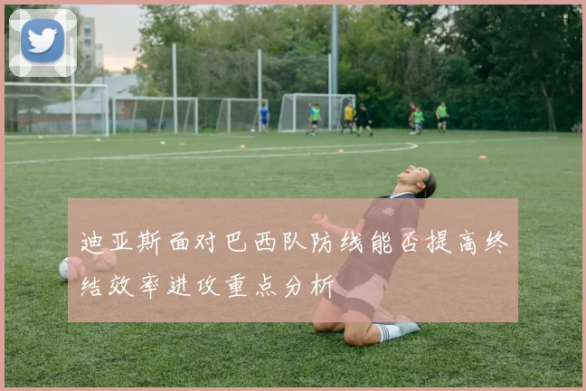 迪亚斯面对巴西队防线能否提高终结效率进攻重点分析