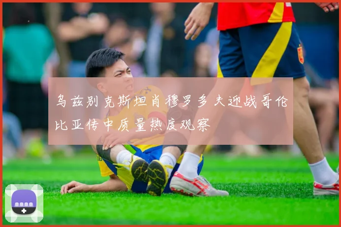 乌兹别克斯坦肖穆罗多夫迎战哥伦比亚传中质量热度观察