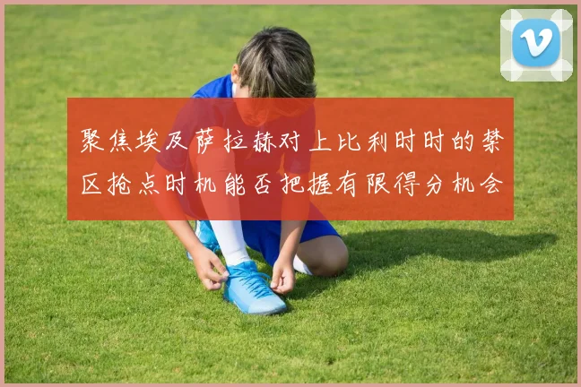 聚焦埃及萨拉赫对上比利时时的禁区抢点时机能否把握有限得分机会