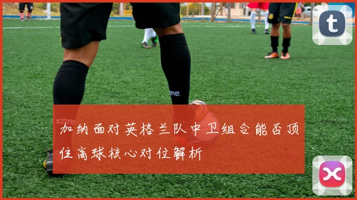 加纳面对英格兰队中卫组合能否顶住高球核心对位解析