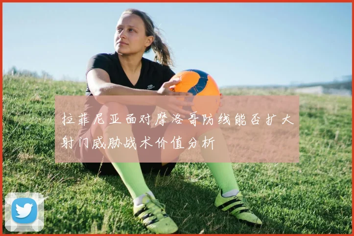 拉菲尼亚面对摩洛哥防线能否扩大射门威胁战术价值分析