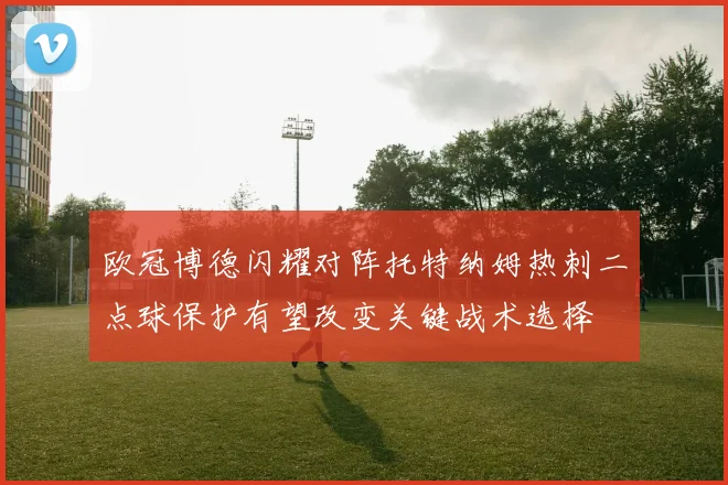 欧冠博德闪耀对阵托特纳姆热刺二点球保护有望改变关键战术选择