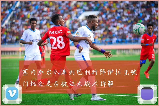 塞内加尔队库利巴利对阵伊拉克破门机会是否被放大战术拆解