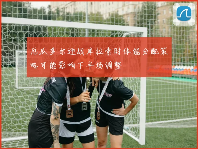 厄瓜多尔迎战库拉索时体能分配策略可能影响下半场调整