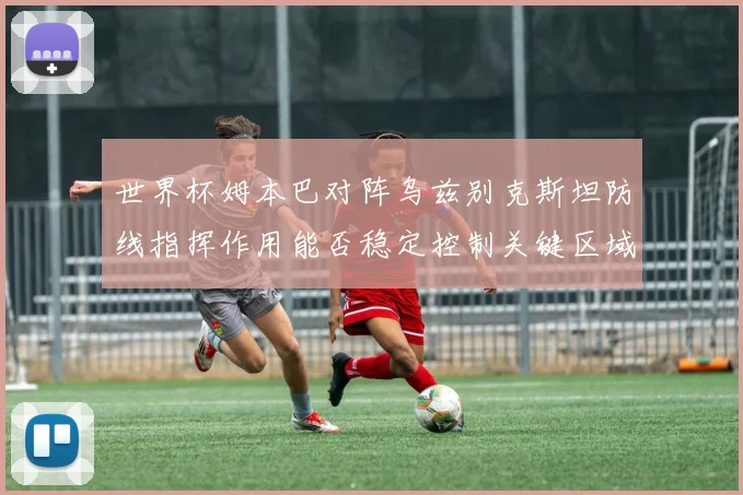 世界杯姆本巴对阵乌兹别克斯坦防线指挥作用能否稳定控制关键区域