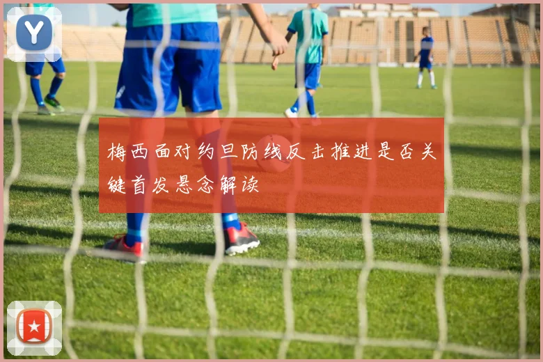 梅西面对约旦防线反击推进是否关键首发悬念解读