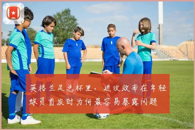 英格兰足总杯里,进攻效率在年轻球员首发时为何最容易暴露问题